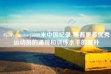广元5000米中国纪录-随着更多优秀运动员的涌现和训练水平的提升