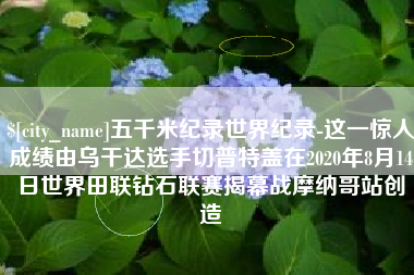 广元五千米纪录世界纪录-这一惊人成绩由乌干达选手切普特盖在2020年8月14日世界田联钻石联赛揭幕战摩纳哥站创造