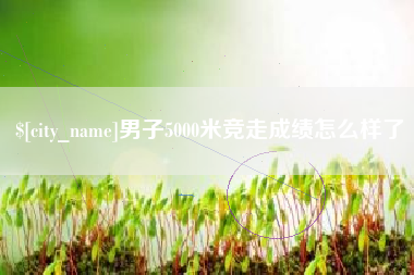 广元男子5000米竞走成绩怎么样了
