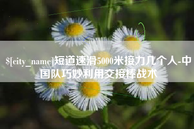 广元短道速滑5000米接力几个人-中国队巧妙利用交接棒战术