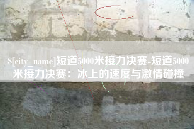 广元短道5000米接力决赛-短道5000米接力决赛：冰上的速度与激情碰撞