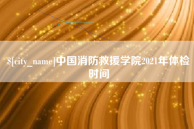 广元中国消防救援学院2021年体检时间