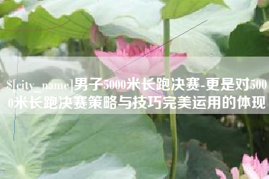 广元男子5000米长跑决赛-更是对5000米长跑决赛策略与技巧完美运用的体现