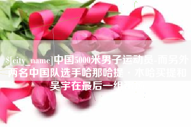 广元中国5000米男子运动员-而另外两名中国队选手哈那哈提·木哈买提和吴宇在最后一组出场